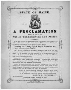 State of Maine. By the Governor. A proclamation for a day of public thanksgiving and praise ... I do hereby, with the advice of the Executive Council, appoint Thursday, the twenty- eighth day of November next, as a day of public thanksgiving and (1867; LOC: https://www.loc.gov/resource/rbpe.02702300/?q=joshua+chamberlain&st=gallery)